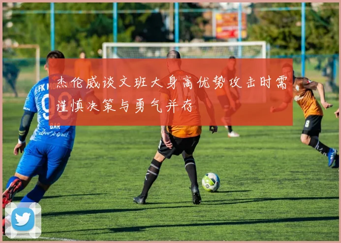 杰伦威谈文班大身高优势攻击时需谨慎决策与勇气并存